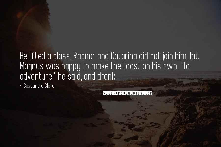 Cassandra Clare Quotes: He lifted a glass. Ragnor and Catarina did not join him, but Magnus was happy to make the toast on his own. "To adventure," he said, and drank.