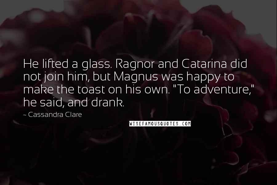 Cassandra Clare Quotes: He lifted a glass. Ragnor and Catarina did not join him, but Magnus was happy to make the toast on his own. "To adventure," he said, and drank.