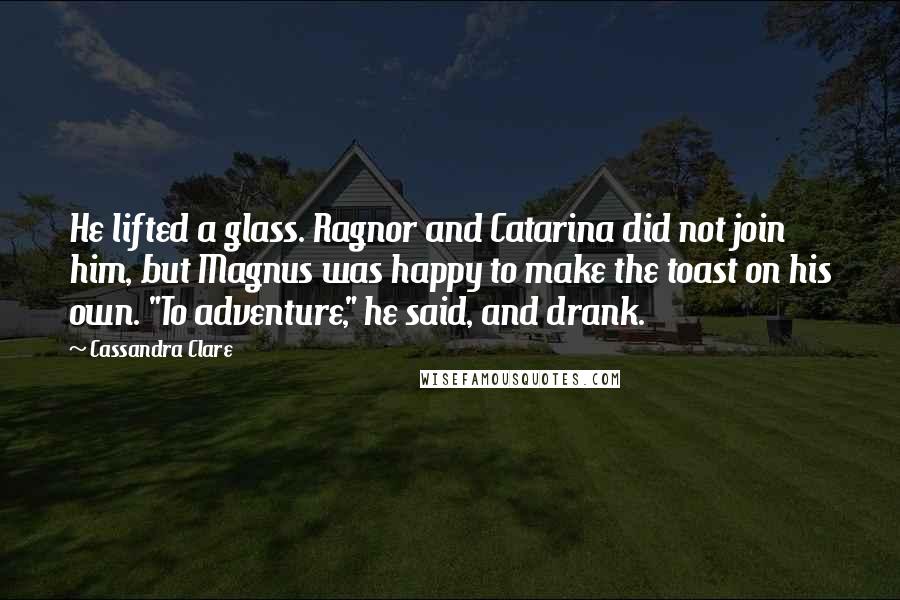 Cassandra Clare Quotes: He lifted a glass. Ragnor and Catarina did not join him, but Magnus was happy to make the toast on his own. "To adventure," he said, and drank.
