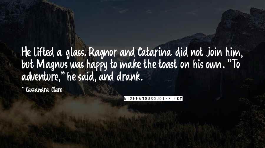 Cassandra Clare Quotes: He lifted a glass. Ragnor and Catarina did not join him, but Magnus was happy to make the toast on his own. "To adventure," he said, and drank.