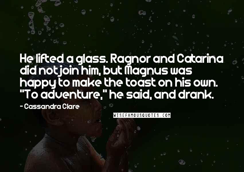 Cassandra Clare Quotes: He lifted a glass. Ragnor and Catarina did not join him, but Magnus was happy to make the toast on his own. "To adventure," he said, and drank.