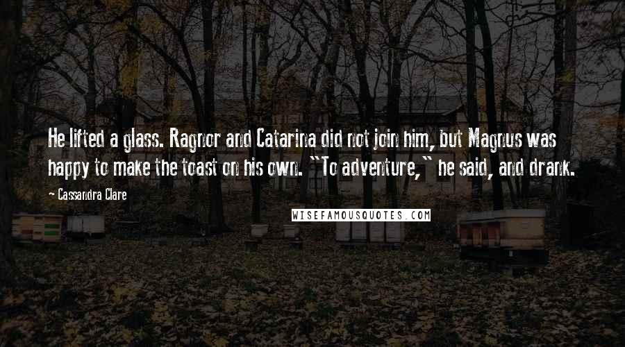 Cassandra Clare Quotes: He lifted a glass. Ragnor and Catarina did not join him, but Magnus was happy to make the toast on his own. "To adventure," he said, and drank.