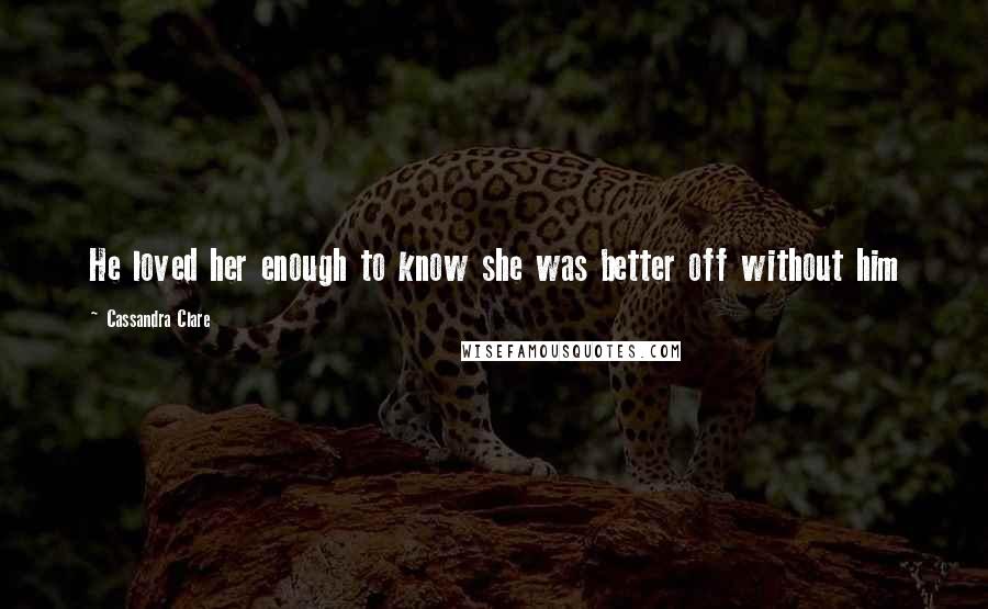 Cassandra Clare Quotes: He loved her enough to know she was better off without him