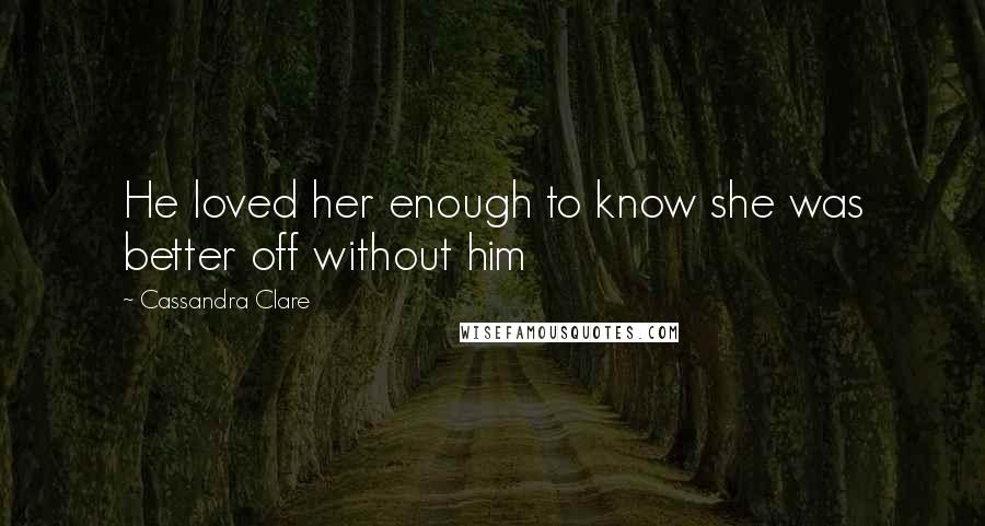 Cassandra Clare Quotes: He loved her enough to know she was better off without him