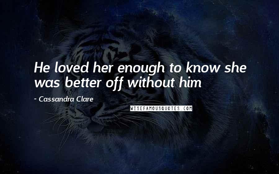 Cassandra Clare Quotes: He loved her enough to know she was better off without him