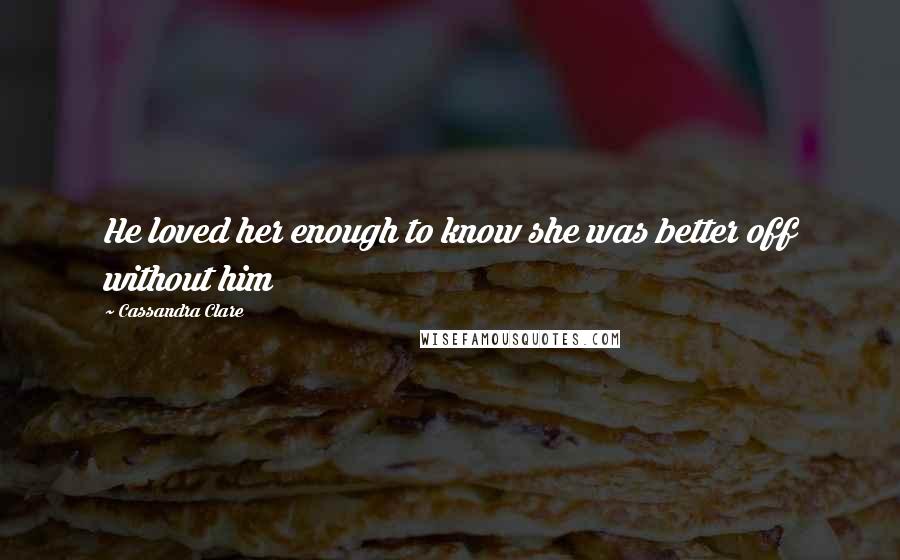 Cassandra Clare Quotes: He loved her enough to know she was better off without him