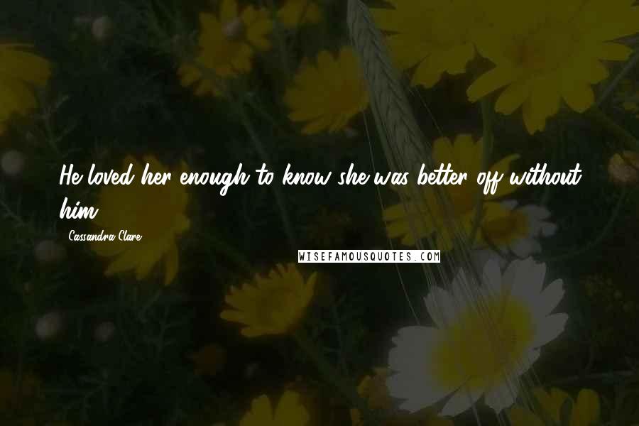 Cassandra Clare Quotes: He loved her enough to know she was better off without him