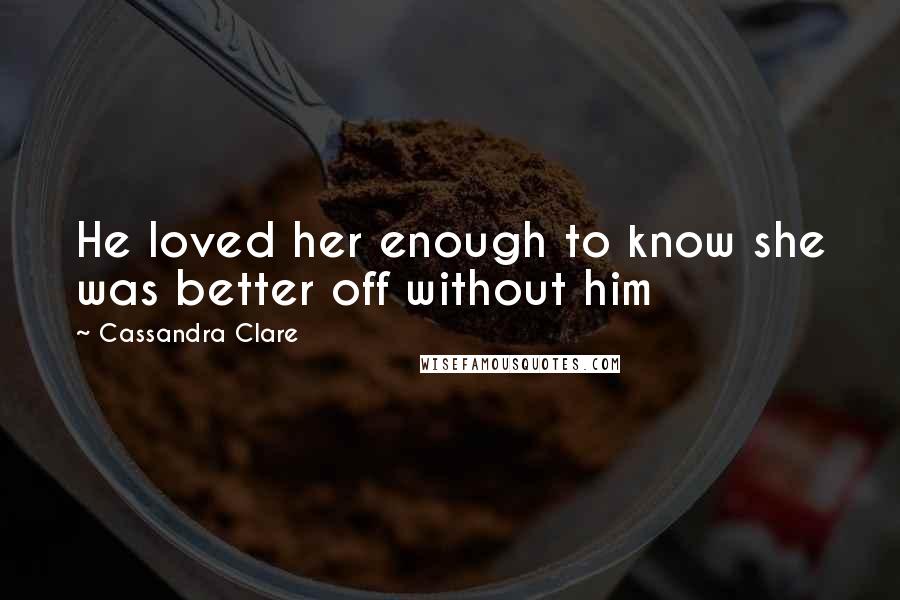 Cassandra Clare Quotes: He loved her enough to know she was better off without him