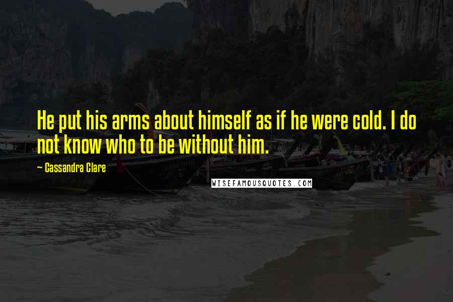 Cassandra Clare Quotes: He put his arms about himself as if he were cold. I do not know who to be without him.