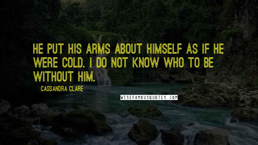 Cassandra Clare Quotes: He put his arms about himself as if he were cold. I do not know who to be without him.