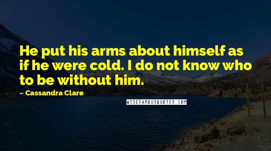 Cassandra Clare Quotes: He put his arms about himself as if he were cold. I do not know who to be without him.