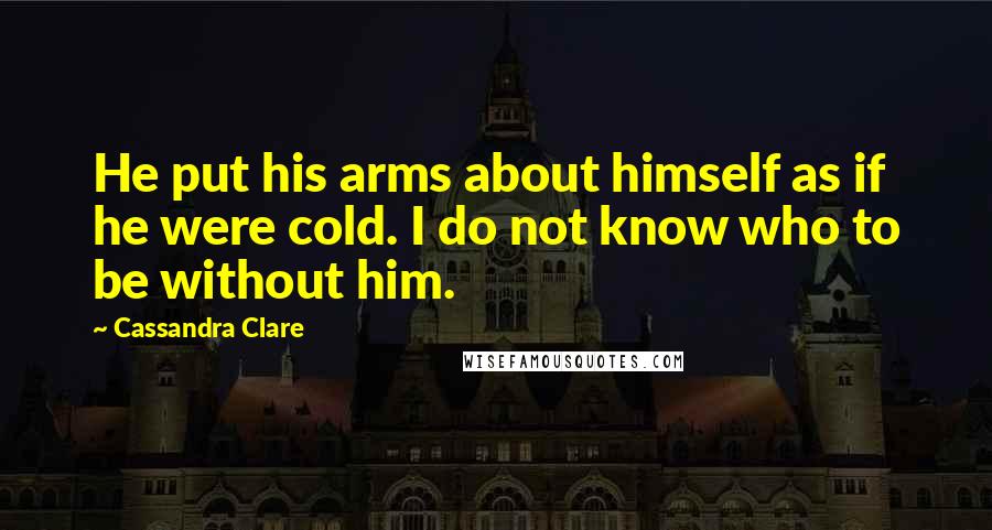 Cassandra Clare Quotes: He put his arms about himself as if he were cold. I do not know who to be without him.