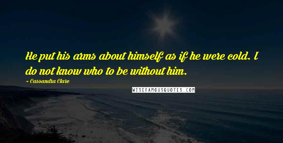 Cassandra Clare Quotes: He put his arms about himself as if he were cold. I do not know who to be without him.