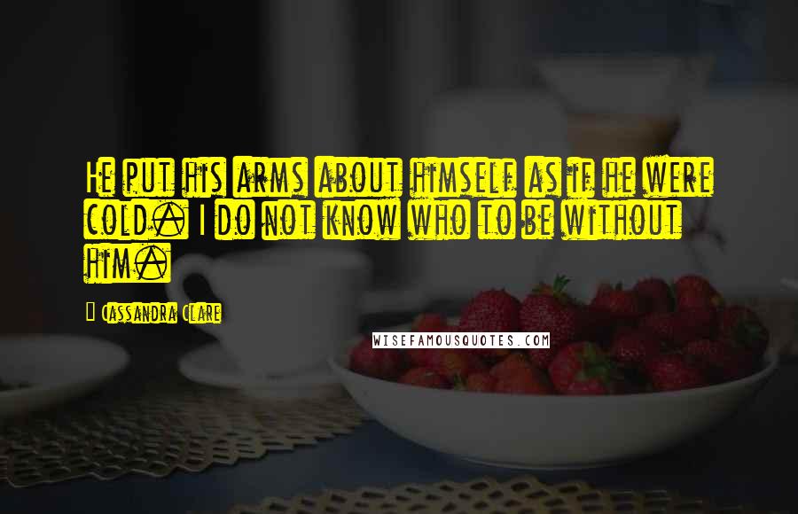 Cassandra Clare Quotes: He put his arms about himself as if he were cold. I do not know who to be without him.