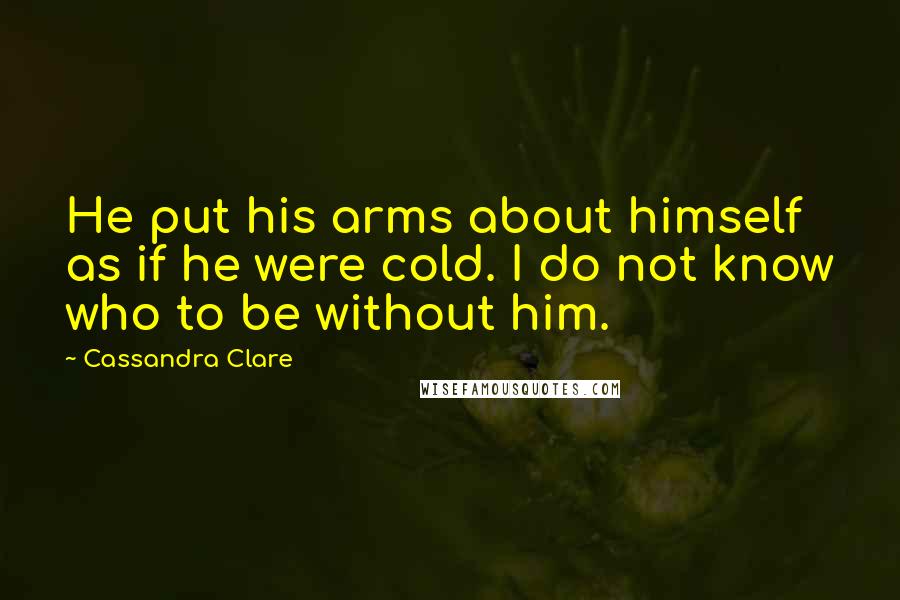 Cassandra Clare Quotes: He put his arms about himself as if he were cold. I do not know who to be without him.