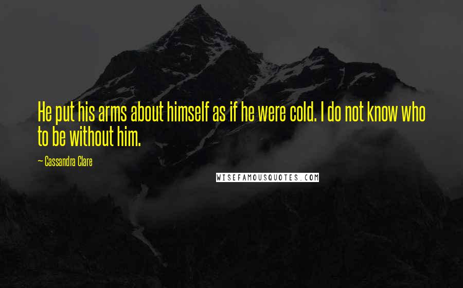 Cassandra Clare Quotes: He put his arms about himself as if he were cold. I do not know who to be without him.