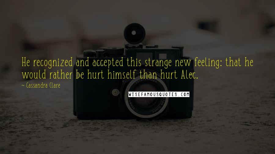 Cassandra Clare Quotes: He recognized and accepted this strange new feeling: that he would rather be hurt himself than hurt Alec.