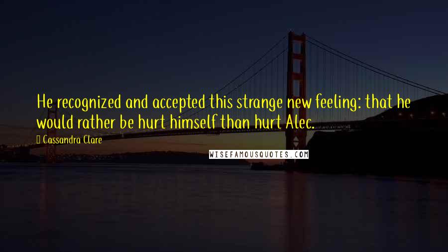 Cassandra Clare Quotes: He recognized and accepted this strange new feeling: that he would rather be hurt himself than hurt Alec.