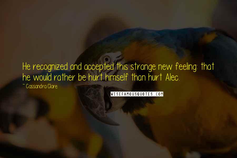 Cassandra Clare Quotes: He recognized and accepted this strange new feeling: that he would rather be hurt himself than hurt Alec.