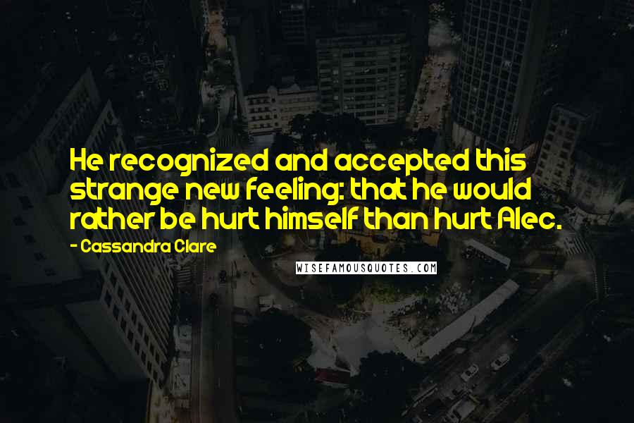 Cassandra Clare Quotes: He recognized and accepted this strange new feeling: that he would rather be hurt himself than hurt Alec.