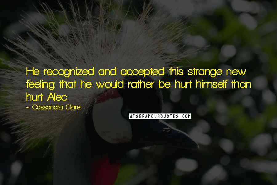 Cassandra Clare Quotes: He recognized and accepted this strange new feeling: that he would rather be hurt himself than hurt Alec.