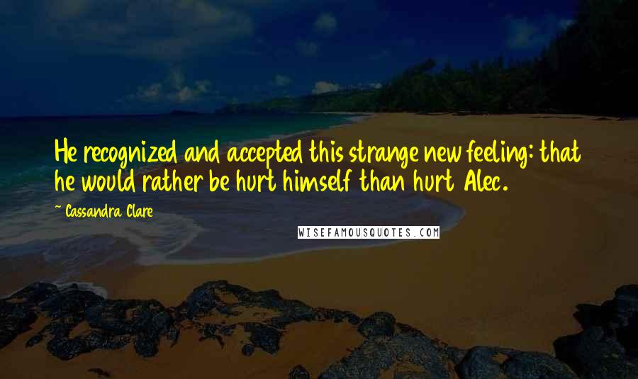 Cassandra Clare Quotes: He recognized and accepted this strange new feeling: that he would rather be hurt himself than hurt Alec.