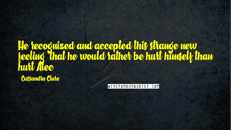 Cassandra Clare Quotes: He recognized and accepted this strange new feeling: that he would rather be hurt himself than hurt Alec.