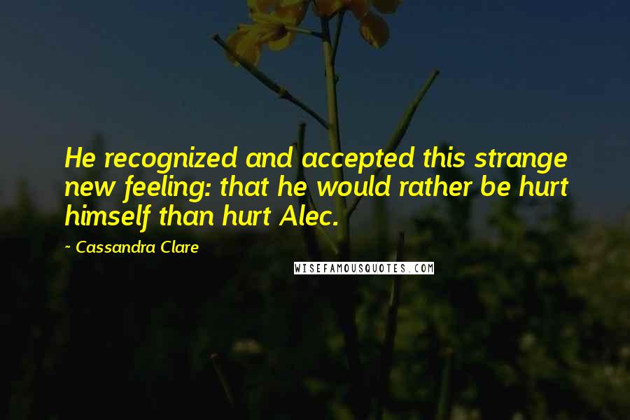 Cassandra Clare Quotes: He recognized and accepted this strange new feeling: that he would rather be hurt himself than hurt Alec.