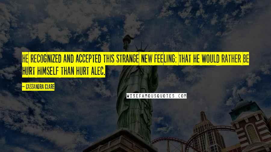 Cassandra Clare Quotes: He recognized and accepted this strange new feeling: that he would rather be hurt himself than hurt Alec.