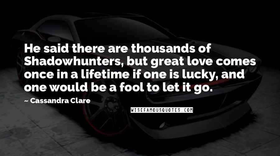 Cassandra Clare Quotes: He said there are thousands of Shadowhunters, but great love comes once in a lifetime if one is lucky, and one would be a fool to let it go.