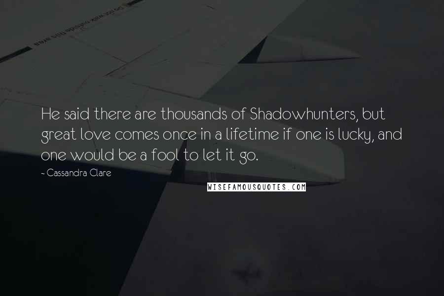 Cassandra Clare Quotes: He said there are thousands of Shadowhunters, but great love comes once in a lifetime if one is lucky, and one would be a fool to let it go.