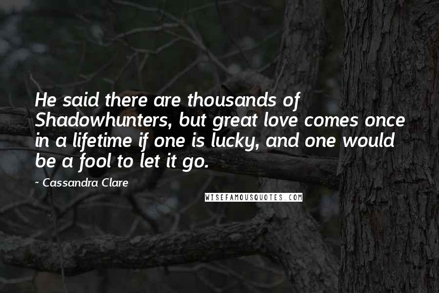 Cassandra Clare Quotes: He said there are thousands of Shadowhunters, but great love comes once in a lifetime if one is lucky, and one would be a fool to let it go.