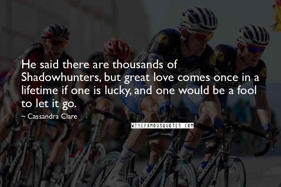 Cassandra Clare Quotes: He said there are thousands of Shadowhunters, but great love comes once in a lifetime if one is lucky, and one would be a fool to let it go.