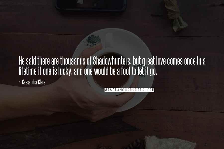 Cassandra Clare Quotes: He said there are thousands of Shadowhunters, but great love comes once in a lifetime if one is lucky, and one would be a fool to let it go.