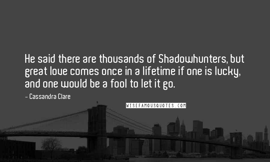 Cassandra Clare Quotes: He said there are thousands of Shadowhunters, but great love comes once in a lifetime if one is lucky, and one would be a fool to let it go.
