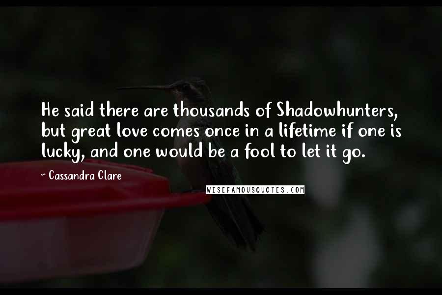 Cassandra Clare Quotes: He said there are thousands of Shadowhunters, but great love comes once in a lifetime if one is lucky, and one would be a fool to let it go.