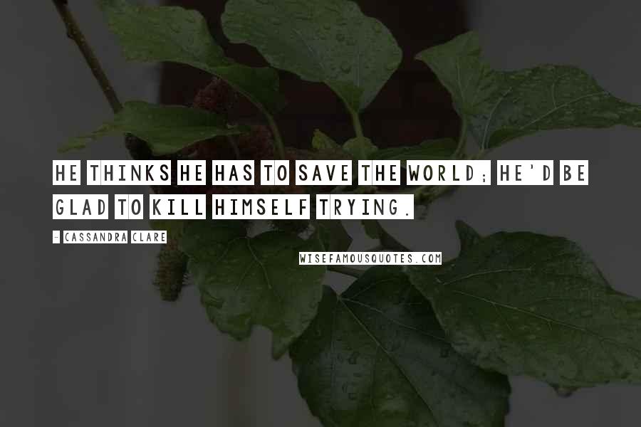 Cassandra Clare Quotes: He thinks he has to save the world; he'd be glad to kill himself trying.