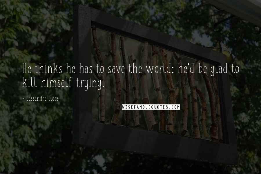 Cassandra Clare Quotes: He thinks he has to save the world; he'd be glad to kill himself trying.