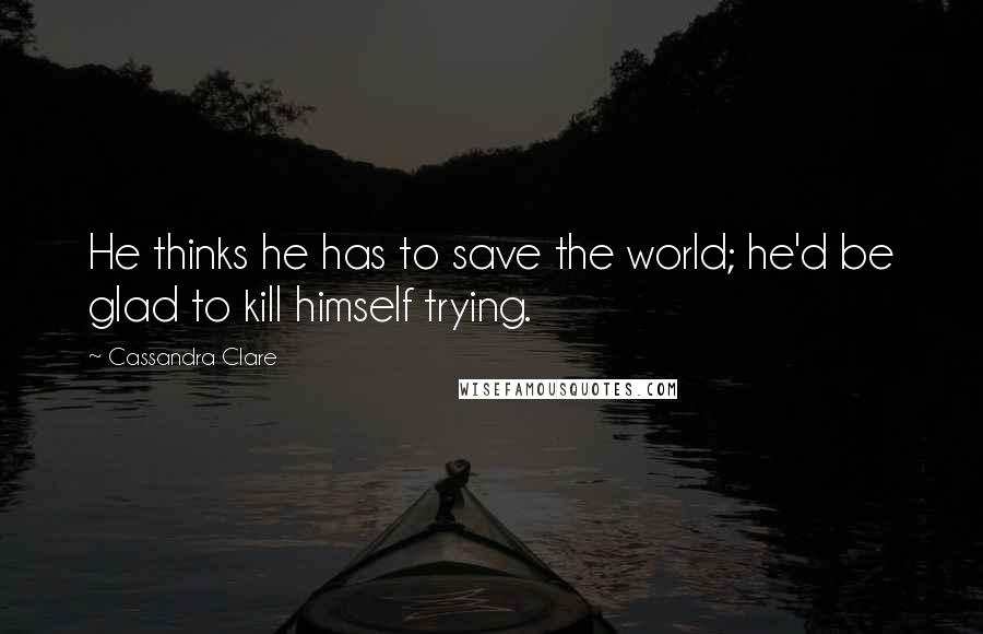 Cassandra Clare Quotes: He thinks he has to save the world; he'd be glad to kill himself trying.