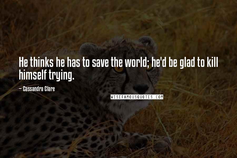 Cassandra Clare Quotes: He thinks he has to save the world; he'd be glad to kill himself trying.