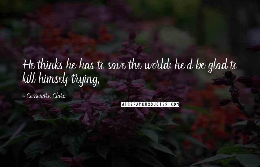 Cassandra Clare Quotes: He thinks he has to save the world; he'd be glad to kill himself trying.