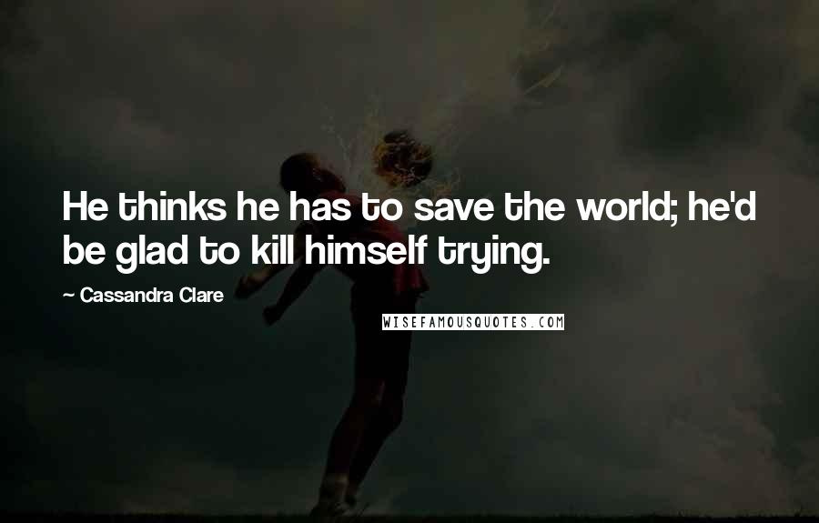 Cassandra Clare Quotes: He thinks he has to save the world; he'd be glad to kill himself trying.