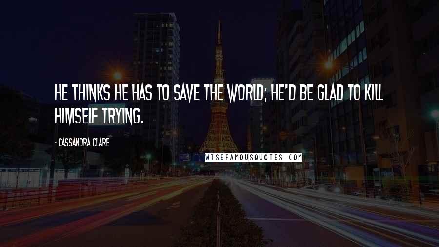 Cassandra Clare Quotes: He thinks he has to save the world; he'd be glad to kill himself trying.