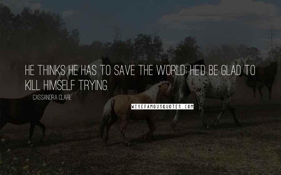 Cassandra Clare Quotes: He thinks he has to save the world; he'd be glad to kill himself trying.