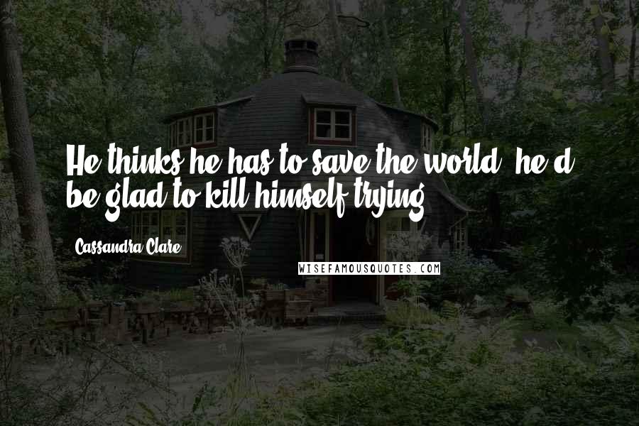 Cassandra Clare Quotes: He thinks he has to save the world; he'd be glad to kill himself trying.