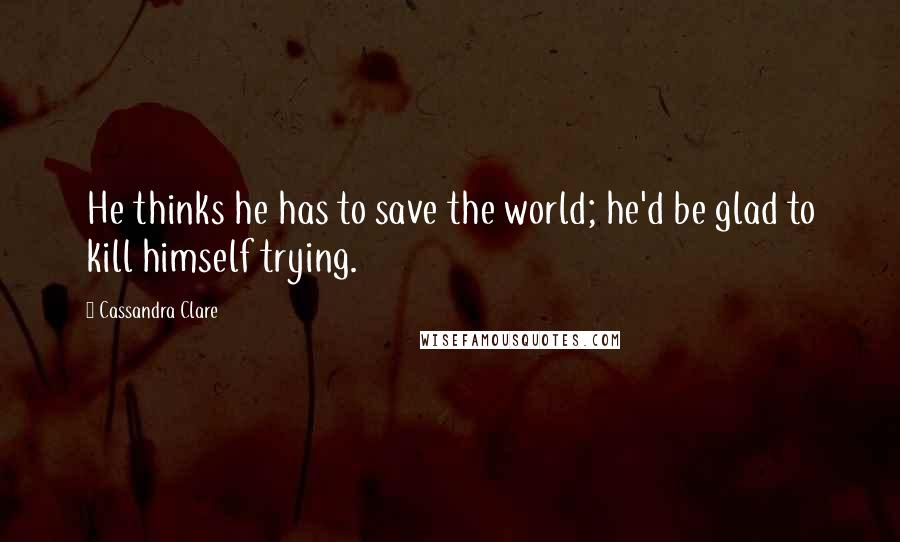 Cassandra Clare Quotes: He thinks he has to save the world; he'd be glad to kill himself trying.