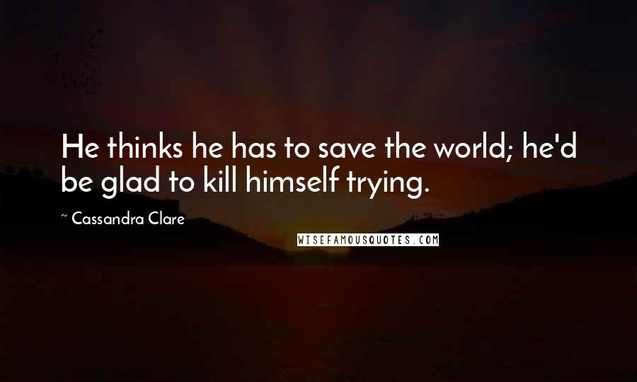 Cassandra Clare Quotes: He thinks he has to save the world; he'd be glad to kill himself trying.