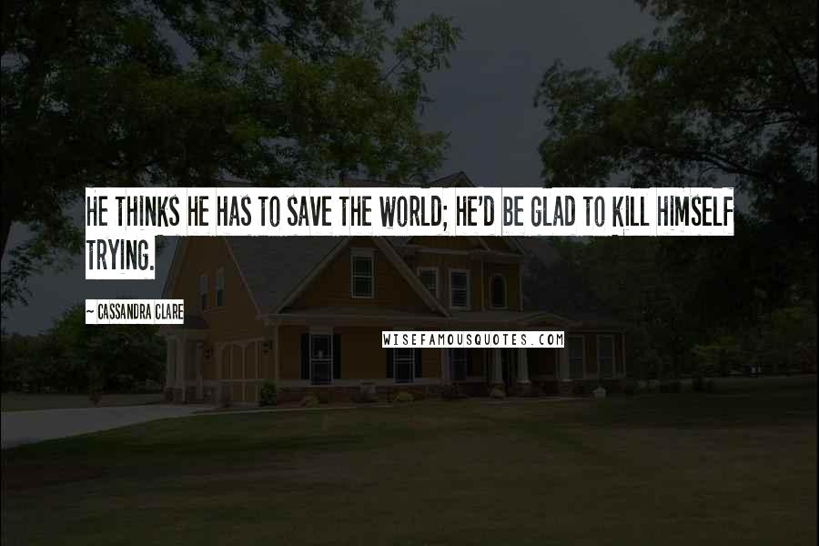 Cassandra Clare Quotes: He thinks he has to save the world; he'd be glad to kill himself trying.