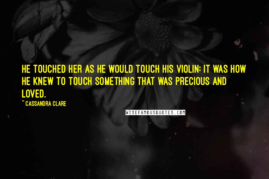 Cassandra Clare Quotes: He touched her as he would touch his violin: it was how he knew to touch something that was precious and loved.