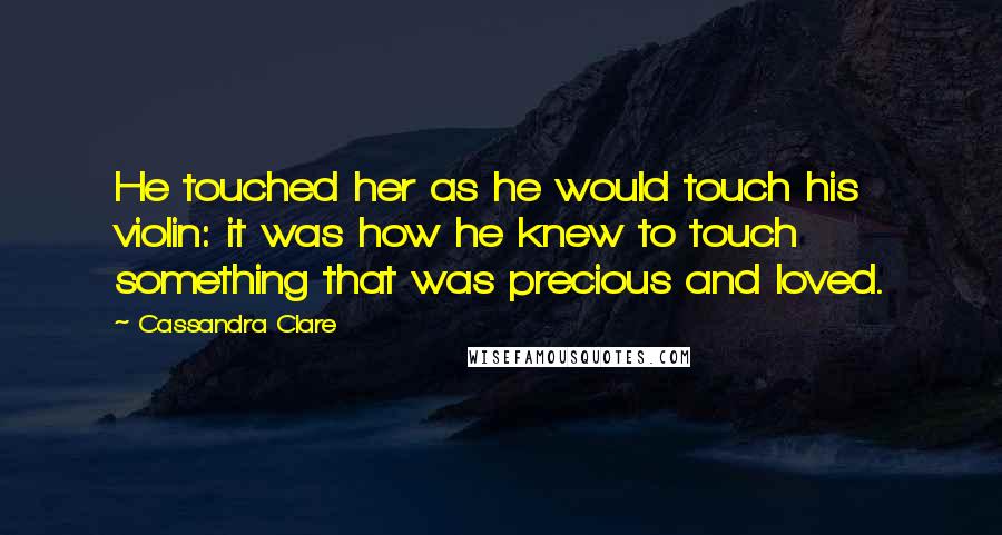 Cassandra Clare Quotes: He touched her as he would touch his violin: it was how he knew to touch something that was precious and loved.